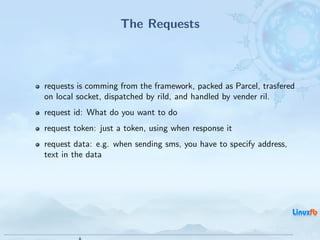 The Requests



requests is comming from the framework, packed as Parcel, trasfered
on local socket, dispatched by rild, and handled by vender ril.
request id: What do you want to do
request token: just a token, using when response it
request data: e.g. when sending sms, you have to specify address,
text in the data




                                            Android RIL - Radio Interface Layer
                                                                                  10 / 35
 