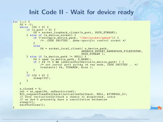 Init Code II - Wait for device ready
for (;;) {
    fd = -1;
    while ( fd < 0) {
        if ( s_port > 0) {
             fd = s o c k e t _ l o o p b a c k _ c l i e n t ( s_port , SOCK_STREAM ) ;
        } else if ( s_device_socket ) {
             if (! strcmp ( s_device_path , " / dev / socket / qemud " ) ) {
                  /* .. CODE OMITTED .. Qemu - specific control socket */
             }
             else
                  fd = s o ck e t _ l o c a l _c l i e n t ( s_device_path ,
                                                                A NDR OI D_ SO CK ET _N AM ESP AC E_ FI LE SY ST EM ,
                                                                SOCK_STREAM ) ;
        } else if ( s_device_path != NULL ) {
             fd = open ( s_device_path , O_RDWR ) ;
             if ( fd >= 0 && i sS e ri al P or t De vi c e ( s_device_path ) ) {
                  /* set serial port acting in raw mode , CODE OMITTED .. */
                  tcsetattr ( fd , TCSANOW , & ios ) ;
             }
        }
        if ( fd < 0) {
             sleep (10) ;
        }
    }
      s_closed = 0;
      ret = at_open ( fd , onUnsolicited ) ;
      R I L _ r e q u e s t T i m e d C a l l b a c k ( initializeCallback , NULL , & TIMEVAL_0 ) ;
      // Give i n i t i a l i z e C a l l b a c k a chance to dispatched , since
      // we don ’t p r e s e n t l y have a c a n c e l l a t i o n m e c h a n i s m
      sleep (1) ;
      waitForClose () ;
}


                                                                                   Android RIL - Radio Interface Layer
                                                                                                                         14 / 35
 