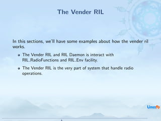 The Vender RIL



In this sections, we’ll have some examples about how the vender ril
works.
    The Vender RIL and RIL Daemon is interact with
    RIL RadioFunctions and RIL Env facility.
    The Vender RIL is the very part of system that handle radio
    operations.




                                               Android RIL - Radio Interface Layer
                                                                                     15 / 35
 