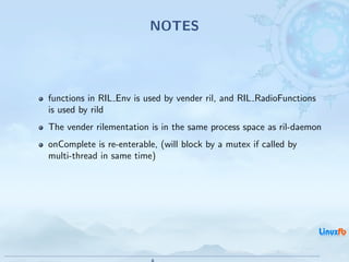 NOTES




functions in RIL Env is used by vender ril, and RIL RadioFunctions
is used by rild
The vender rilementation is in the same process space as ril-daemon
onComplete is re-enterable, (will block by a mutex if called by
multi-thread in same time)




                                            Android RIL - Radio Interface Layer
                                                                                  17 / 35
 