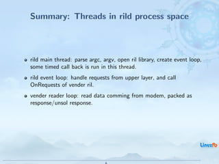 Summary: Threads in rild process space



rild main thread: parse argc, argv, open ril library, create event loop,
some timed call back is run in this thread.
rild event loop: handle requests from upper layer, and call
OnRequests of vender ril.
vender reader loop: read data comming from modem, packed as
response/unsol response.




                                              Android RIL - Radio Interface Layer
                                                                                    19 / 35
 