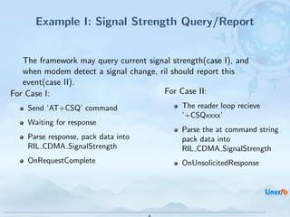 Example I: Signal Strength Query/Report


   The framework may query current signal strength(case I), and
   when modem detect a signal change, ril should report this
   event(case II).
For Case I:                            For Case II:
    Send ’AT+CSQ’ command                    The reader loop recieve
                                             ’+CSQxxxx’
    Waiting for response
                                             Parse the at command string
    Parse response, pack data into           pack data into
    RIL CDMA SignalStrength                  RIL CDMA SignalStrength
    OnRequestComplete                        OnUnsolicitedResponse




                                              Android RIL - Radio Interface Layer
                                                                                    20 / 35
 