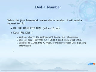 Dial a Number


When the java framework wanna dial a number, it will send a
request to rild:
    ID : RIL REQUEST DIAL (value=10, int)
    Data: RIL Dial :{
         address: char *, the address we’ll dialing, e.g. 13xxxxxxxx
         clir: int, loop TS27.007 7.7 +CLIR, I don’t know what’s this.
         uusInfo: RIL UUS Info *, NULL or Pointer to User-User Signaling
         Information
    }




                                                 Android RIL - Radio Interface Layer
                                                                                       23 / 35
 