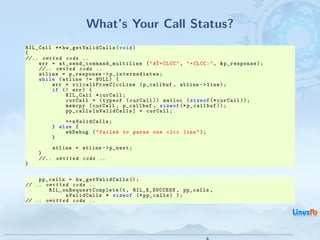 What’s Your Call Status?
RIL_Call ** hw_getValidCalls ( void )
{
// .. omited code ..
     err = a t _ s e n d _ c o m m a n d _ m u l t i l i n e ( " AT + CLCC " , " + CLCC : " , & p_response ) ;
     // .. omited code ..
     atline = p_response - > p_intermediates ;
     while ( atline != NULL ) {
          err = r i l c a l lF r o m C l c c L in e ( p_callbuf , atline - > line ) ;
          if (! err ) {
               RIL_Call * curCall ;
               curCall = ( typeof ( curCall ) ) malloc ( sizeof (* curCall ) ) ;
               memcpy ( curCall , p_callbuf , sizeof (* p_callbuf ) ) ;
               pp_calls [ nValidCalls ] = curCall ;
                ++ nValidCalls ;
            } else {
                ebDebug ( " failed to parse one clcc line " ) ;
            }
           atline = atline - > p_next ;
      }
      // .. omitted code ..
}


    pp_calls = hw_getValidCalls () ;
// .. omitted code ..
       R I L _ o n R e q u e s t C o m p l e t e (t , RIL_E_SUCCESS , pp_calls ,
                 nValidCalls * sizeof (* pp_calls ) ) ;
// .. omitted code ..




                                                                                   Android RIL - Radio Interface Layer
                                                                                                                         25 / 35
 