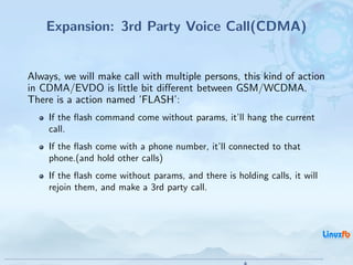 Expansion: 3rd Party Voice Call(CDMA)


Always, we will make call with multiple persons, this kind of action
in CDMA/EVDO is little bit diﬀerent between GSM/WCDMA.
There is a action named ’FLASH’:
    If the ﬂash command come without params, it’ll hang the current
    call.
    If the ﬂash come with a phone number, it’ll connected to that
    phone.(and hold other calls)
    If the ﬂash come without params, and there is holding calls, it will
    rejoin them, and make a 3rd party call.




                                                 Android RIL - Radio Interface Layer
                                                                                       27 / 35
 