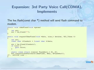 Expansion: 3rd Party Voice Call(CDMA),
                    Implements

The hw ﬂash(const char *) method will send ﬂash command to
modem.
static void cdmaFlash ( void * param )
{
    int err ;
    err = hw_flash ( " " ) ;
}
static void requestCdmaFlash ( void * data , size_t datalen , RIL_Token t )
{
    int err ;
    const char * flashstr = ( const char *) data ;
      err = hw_flash ( flashstr ) ;
      if ( err ) {
           goto error ;
      }
     static const struct timeval FlashWait = {5 , 0};
     R I L _ r e q u e s t T i m e d C a l l b a c k ( cdmaFlash , NULL , & FlashWait ) ;
// .. omitted code ..
}




                                                                                   Android RIL - Radio Interface Layer
                                                                                                                         28 / 35
 