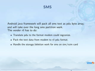SMS



Android java framework will pack all sms text as pdu byte array,
and will take over the long sms partition work.
The vender ril has to do:
    Translate pdu to the format modem could regconize.
    Pack the text data from modem to ril pdu format.
    Handle the storage/deletion work for sms on sim/ruim card




                                              Android RIL - Radio Interface Layer
                                                                                    29 / 35
 