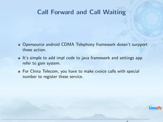 Call Forward and Call Waiting



Opensource android CDMA Telephony framework doesn’t surpport
these action.
It’s simple to add impl code to java framework and settings app
refer to gsm system.
For China Telecom, you have to make cvoice calls with special
number to register these service.




                                           Android RIL - Radio Interface Layer
                                                                                 30 / 35
 
