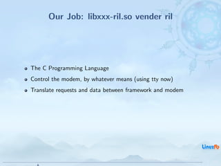 Our Job: libxxx-ril.so vender ril




The C Programming Language
Control the modem, by whatever means (using tty now)
Translate requests and data between framework and modem




                                        Android RIL - Radio Interface Layer
                                                                              7 / 35
 
