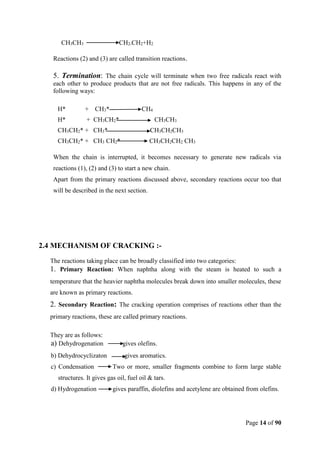 Page 14 of 90
CH3CH3 CH2-CH2+H2
Reactions (2) and (3) are called transition reactions.
5. Termination: The chain cycle will terminate when two free radicals react with
each other to produce products that are not free radicals. This happens in any of the
following ways:
H* + CH3* CH4
H* + CH3CH2* CH3CH3
CH3CH2* + CH3* CH3CH2CH3
CH3CH2* + CH3 CH2* CH3CH2CH2 CH3
When the chain is interrupted, it becomes necessary to generate new radicals via
reactions (1), (2) and (3) to start a new chain.
Apart from the primary reactions discussed above, secondary reactions occur too that
will be described in the next section.
2.4 MECHANISM OF CRACKING :-
The reactions taking place can be broadly classified into two categories:
1. Primary Reaction: When naphtha along with the steam is heated to such a
temperature that the heavier naphtha molecules break down into smaller molecules, these
are known as primary reactions.
2. Secondary Reaction: The cracking operation comprises of reactions other than the
primary reactions, these are called primary reactions.
They are as follows:
a) Dehydrogenation gives olefins.
b) Dehydrocyclizaton gives aromatics.
c) Condensation Two or more, smaller fragments combine to form large stable
structures. It gives gas oil, fuel oil & tars.
d) Hydrogenation gives paraffin, diolefins and acetylene are obtained from olefins.
 