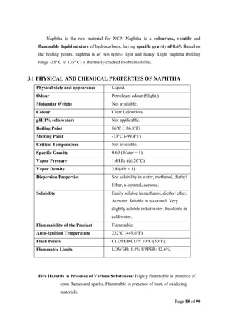 Page 18 of 90
Naphtha is the raw material for NCP. Naphtha is a colourless, volatile and
flammable liquid mixture of hydrocarbons, having specific gravity of 0.69. Based on
the boiling points, naphtha is of two types- light and heavy. Light naphtha (boiling
range -35º C to 135º C) is thermally cracked to obtain olefins.
3.1 PHYSICAL AND CHEMICAL PROPERTIES OF NAPHTHA
Physical state and appearance Liquid.
Odour Petroleum odour (Slight.)
Molecular Weight Not available.
Colour Clear Colourless.
pH(1% soln/water) Not applicable.
Boiling Point 86°C (186.8°F)
Melting Point -73°C (-99.4°F)
Critical Temperature Not available.
Specific Gravity 0.69 (Water = 1)
Vapor Pressure 1.4 kPa (@ 20°C)
Vapor Density 3.8 (Air = 1)
Dispersion Properties See solubility in water, methanol, diethyl
Ether, n-octanol, acetone.
Solubility Easily soluble in methanol, diethyl ether,
Acetone. Soluble in n-octanol. Very
slightly soluble in hot water. Insoluble in
cold water.
Flammability of the Product Flammable.
Auto-Ignition Temperature 232°C (449.6°F)
Flash Points CLOSED CUP: 10°C (50°F).
Flammable Limits LOWER: 1.4% UPPER: 12.6%.
Fire Hazards in Presence of Various Substances: Highly flammable in presence of
open flames and sparks. Flammable in presence of heat, of oxidizing
materials.
 