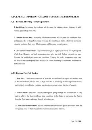 Page 23 of 90
4.2 GENERAL INFORMATION ABOUT OPERATING PARAMETER:-
4.2.1 Factors Affecting Heater Operation
1. Feed Rate: Increasing the feed rate will decrease the residence time. However, it will
require greater high heat duty.
2. Dilution Steam Rate: Increasing dilution steam rate will decrease the residence time
and decrease the hydrocarbon partial pressure also resulting in better selectivity and more
valuable products. But, more dilution steam will increase operation cost.
3. Coil Outlet Temperature: High temperature gives higher conversion and higher yield
of ethylene. However too high temperature may give too high fouling rate and can also
decrease the yield of propylene and butadiene. Varying the outlet temperature can vary
the ratio of ethylene to propylene, thus will be varied according to the market demand at a
particular time.
4.2.2 Factors For Coil Design
1. Heat Flux: This is a measurement of heat that is transferred through a unit surface area
of the radiant tubes per unit time. A high heat flux is necessary in cracking heater coils to
get feedstock heated to the cracking reaction temperature within fraction of second.
2. Mass Velocity: The mass velocity of the gases going through the radiant tubes is very
high to achieve the short residence time condition. It also helps in increasing the flux in
the coils. This is dependent on the coil tube diameter.
3. Cross Over Temperature: It is the temperature at which the gases crossover from the
convection zone of the furnace to the radiation zone of the furnace.
 