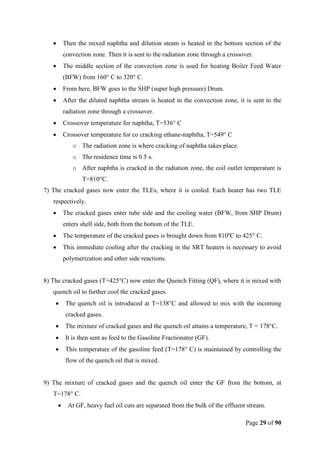 Page 29 of 90
 Then the mixed naphtha and dilution steam is heated in the bottom section of the
convection zone. Then it is sent to the radiation zone through a crossover.
 The middle section of the convection zone is used for heating Boiler Feed Water
(BFW) from 160° C to 320° C.
 From here, BFW goes to the SHP (super high pressure) Drum.
 After the diluted naphtha stream is heated in the convection zone, it is sent to the
radiation zone through a crossover.
 Crossover temperature for naphtha, T=536° C
 Crossover temperature for co cracking ethane-naphtha, T=549° C
o The radiation zone is where cracking of naphtha takes place.
o The residence time is 0.5 s.
o After naphtha is cracked in the radiation zone, the coil outlet temperature is
T=810°C.
7) The cracked gases now enter the TLEs, where it is cooled. Each heater has two TLE
respectively.
 The cracked gases enter tube side and the cooling water (BFW, from SHP Drum)
enters shell side, both from the bottom of the TLE.
 The temperature of the cracked gases is brought down from 810ºC to 425° C.
 This immediate cooling after the cracking in the SRT heaters is necessary to avoid
polymerization and other side reactions.
8) The cracked gases (T=425°C) now enter the Quench Fitting (QF), where it is mixed with
quench oil to further cool the cracked gases.
 The quench oil is introduced at T=138°C and allowed to mix with the incoming
cracked gases.
 The mixture of cracked gases and the quench oil attains a temperature, T = 178°C.
 It is then sent as feed to the Gasoline Fractionator (GF).
 This temperature of the gasoline feed (T=178° C) is maintained by controlling the
flow of the quench oil that is mixed.
9) The mixture of cracked gases and the quench oil enter the GF from the bottom, at
T=178° C.
 At GF, heavy fuel oil cuts are separated from the bulk of the effluent stream.
 