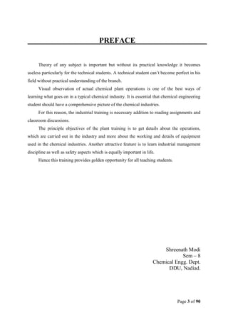 Page 3 of 90
PREFACE
Theory of any subject is important but without its practical knowledge it becomes
useless particularly for the technical students. A technical student can’t become perfect in his
field without practical understanding of the branch.
Visual observation of actual chemical plant operations is one of the best ways of
learning what goes on in a typical chemical industry. It is essential that chemical engineering
student should have a comprehensive picture of the chemical industries.
For this reason, the industrial training is necessary addition to reading assignments and
classroom discussions.
The principle objectives of the plant training is to get details about the operations,
which are carried out in the industry and more about the working and details of equipment
used in the chemical industries. Another attractive feature is to learn industrial management
discipline as well as safety aspects which is equally important in life.
Hence this training provides golden opportunity for all teaching students.
Shreenath Modi
Sem – 8
Chemical Engg. Dept.
DDU, Nadiad.
 