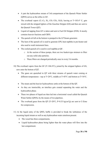 Page 30 of 90
 A part the hydrocarbon stream of 3rd compartment of the Quench Water Settler
(QWS) serves as the reflux to GF.
 The overhead vapors (C1-C8, H2, CO, CO2, H2S), leaving at T=103.4° C, gets
mixed with the stripped lighters of the Gasoline Stripper (GS) and then are sent to
the Quench Tower (QT).
 Liquid oil tapping from GF is taken and sent to Fuel Oil Stripper (FOS). It mostly
contains heavier fractions and CBFS.
 The quench oil left at the bottom is pumped to the LP Steam generator.
 The heat of the quench oil is used to generate LPS, heat naphtha in pre-heater and
also used to wash instrument lines.
 The cooled quench oil is used to cool naphtha at QF.
o At the suction of these pumps, there are two basket-type strainers to filter
out any solid coke particles.
o These filters are changed periodically once in every 5-6 months.
10) The overhead vapors from the GF (T=104.4°C), joined by the stripped lighters of GS,
now enter the bottom of QT.
 The gases are quenched in QT with three streams of quench water coming at
different temperatures - top at T=24°C, middle at T=45°C and bottom at T=54°C.
 The steam and the heavier hydrocarbons settle at the bottom of the QT.
 As they are immiscible, an interface gets created separating the water and the
hydrocarbon phase.
 These two phases of liquid are then led into a horizontal vessel called the Quench
Water Settler (QWS), by the means of two pipelines.
 The overhead gases from the QT (T=28°C, P=0.33 kg/cm2
g) are sent to C-Zone
for compression.
11) At the liquid entry of the QWS, baffle is provided to break the turbulence of the
incoming liquid stream as well as any hydrocarbon water emulsion present.
 The vessel has three compartments.
 Liquid hydrocarbon phase being lighter than the water phase will flow into the
last compartment.
 