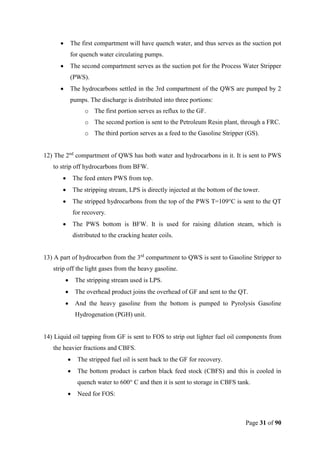 Page 31 of 90
 The first compartment will have quench water, and thus serves as the suction pot
for quench water circulating pumps.
 The second compartment serves as the suction pot for the Process Water Stripper
(PWS).
 The hydrocarbons settled in the 3rd compartment of the QWS are pumped by 2
pumps. The discharge is distributed into three portions:
o The first portion serves as reflux to the GF.
o The second portion is sent to the Petroleum Resin plant, through a FRC.
o The third portion serves as a feed to the Gasoline Stripper (GS).
12) The 2nd
compartment of QWS has both water and hydrocarbons in it. It is sent to PWS
to strip off hydrocarbons from BFW.
 The feed enters PWS from top.
 The stripping stream, LPS is directly injected at the bottom of the tower.
 The stripped hydrocarbons from the top of the PWS T=109°C is sent to the QT
for recovery.
 The PWS bottom is BFW. It is used for raising dilution steam, which is
distributed to the cracking heater coils.
13) A part of hydrocarbon from the 3rd
compartment to QWS is sent to Gasoline Stripper to
strip off the light gases from the heavy gasoline.
 The stripping stream used is LPS.
 The overhead product joins the overhead of GF and sent to the QT.
 And the heavy gasoline from the bottom is pumped to Pyrolysis Gasoline
Hydrogenation (PGH) unit.
14) Liquid oil tapping from GF is sent to FOS to strip out lighter fuel oil components from
the heavier fractions and CBFS.
 The stripped fuel oil is sent back to the GF for recovery.
 The bottom product is carbon black feed stock (CBFS) and this is cooled in
quench water to 600° C and then it is sent to storage in CBFS tank.
 Need for FOS:
 