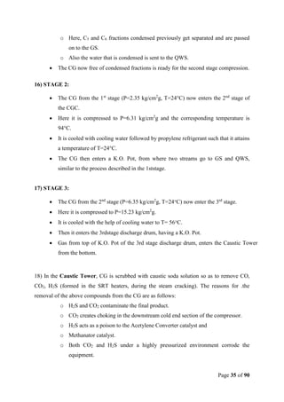 Page 35 of 90
o Here, C5 and C6 fractions condensed previously get separated and are passed
on to the GS.
o Also the water that is condensed is sent to the QWS.
 The CG now free of condensed fractions is ready for the second stage compression.
16) STAGE 2:
 The CG from the 1st
stage (P=2.35 kg/cm2
g, T=24°C) now enters the 2nd
stage of
the CGC.
 Here it is compressed to P=6.31 kg/cm2
g and the corresponding temperature is
94°C.
 It is cooled with cooling water followed by propylene refrigerant such that it attains
a temperature of T=24°C.
 The CG then enters a K.O. Pot, from where two streams go to GS and QWS,
similar to the process described in the 1ststage.
17) STAGE 3:
 The CG from the 2nd
stage (P=6.35 kg/cm2
g, T=24°C) now enter the 3rd
stage.
 Here it is compressed to P=15.23 kg/cm2
g.
 It is cooled with the help of cooling water to T= 56°C.
 Then it enters the 3rdstage discharge drum, having a K.O. Pot.
 Gas from top of K.O. Pot of the 3rd stage discharge drum, enters the Caustic Tower
from the bottom.
18) In the Caustic Tower, CG is scrubbed with caustic soda solution so as to remove CO,
CO2, H2S (formed in the SRT heaters, during the steam cracking). The reasons for .the
removal of the above compounds from the CG are as follows:
o H2S and CO2 contaminate the final product.
o CO2 creates choking in the downstream cold end section of the compressor.
o H2S acts as a poison to the Acetylene Converter catalyst and
o Methanator catalyst.
o Both CO2 and H2S under a highly pressurized environment corrode the
equipment.
 