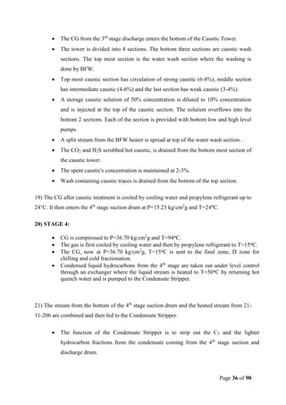 Page 36 of 90
 The CG from the 3rd
stage discharge enters the bottom of the Caustic Tower.
 The tower is divided into 4 sections. The bottom three sections are caustic wash
sections. The top most section is the water wash section where the washing is
done by BFW.
 Top most caustic section has circulation of strong caustic (6-8%), middle section
has intermediate caustic (4-6%) and the last section has weak caustic (3-4%).
 A storage caustic solution of 50% concentration is diluted to 10% concentration
and is injected at the top of the caustic section. The solution overflows into the
bottom 2 sections. Each of the section is provided with bottom low and high level
pumps.
 A split stream from the BFW heater is spread at top of the water wash section. .
 The CO2 and H2S scrubbed hot caustic, is drained from the bottom most section of
the caustic tower.
 The spent caustic's concentration is maintained at 2-3%.
 Wash containing caustic traces is drained from the bottom of the top section.
19) The CG after caustic treatment is cooled by cooling water and propylene refrigerant up to
24°C. It then enters the 4th
stage suction drum at P=15.23 kg/cm2
g and T=24°C.
20) STAGE 4:
 CG is compressed to P=36.70 kg/cm2
g and T=94°C.
 The gas is first cooled by cooling water and then by propylene refrigerant to T=15°C.
 The CG, now at P=36.70 kg/cm2
g, T=15°C is sent to the final zone, D zone for
chilling and cold fractionation.
 Condensed liquid hydrocarbons from the 4th
stage are taken out under level control
through an exchanger where the liquid stream is heated to T=50°C by returning hot
quench water and is pumped to the Condensate Stripper.
21) The stream from the bottom of the 4th
stage suction drum and the heated stream from 21-
11-206 are combined and then fed to the Condensate Stripper.
 The function of the Condensate Stripper is to strip out the C2 and the lighter
hydrocarbon fractions from the condensate coming from the 4th
stage suction and
discharge drum.
 