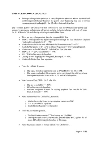 Page 45 of 90
DRYER CHANGEOVER OPERATION:
 The dryer change over operation is a very important operation. Guard becomes lead
and the regenerated dryer becomes the guard. Dryer bypassing may lead to serious
consequences and is checked by the 12 valves that each dryer has.
23) The main purpose of Chill down train section is to chill the Demethanizer (DM) feed
streams by propylene and ethylene refrigerant and also by heat exchange with cold off gases
Le. H2, CH4 and C2H6 and also by reheating the cooled DM feeds.
 There are six exchangers that form the compact Cold Box.
 The CG coming out of the dryer is then passed through the side reboiler of Ethylene
Fractionator, gets cooled to T= -10ºC.
 It is further cooled in the side reboiler of the Demethanizer to T= -17°C.
 It gets further cooled to T= -23ºC in Ethane Vaporizer by propylene refrigerant.
 It is then sent to Feed Chiller NO.1 of the Cold Box, tube side.
 The CG at T= -23ºC is cooled to T= -37ºC.
 61% (W/W) of the vapor is liquefied.
 Cooling is done by propylene refrigerant, boiling at T= -40ºC.
 It is then led to the first feed separator.
 From the 1st Feed Separator,
o The liquid from this separator is sent as 1st
feed to tray no. 33 of DM.
o The gases overhead of this separator go to a section of the cold box where
its temperature comes down to T= -45ºC and 10% is liquefied.
 Next, it enters Feed Chiller No.2, tube side.
o The gas is cooled to T= -50ºC.
o 48% of the vapor is liquefied.
o Ethylene refrigerant is used for cooling purposes first time in the Chill
Train. It boils at T= -55ºC.
 Next, it enters the Feed ChillerNo.3, tube side.
o It is further cooled down in two ethylene coolers to -70ºC.
o 71% of the vapor is liquefied.
o It is led to the Second Feed Separator.
 From the 2nd Feed Separator,
o The liquid is taken as the 2nd
feed to tray no. 28 of DM.
o The vapor is sent to the Cold Box and gets chilled to -84ºC against the off
gases. 22% of the vapor is liquefied at this stage.
 Next, the process stream is chilled further Feed ChillerNo.4.
 