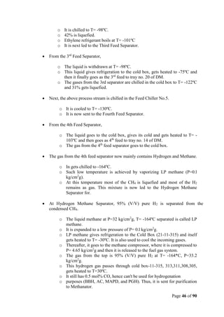 Page 46 of 90
o It is chilled to T= -98ºC.
o 42% is liquefied.
o Ethylene refrigerant boils at T= -101ºC
o It is next led to the Third Feed Separator.
 From the 3rd
Feed Separator,
o The liquid is withdrawn at T= -98ºC.
o This liquid gives refrigeration to the cold box, gets heated to -75ºC and
then it finally goes as the 3rd
feed to tray no. 20 of DM.
o The gases from the 3rd separator are chilled in the cold box to T= -122ºC
and 31% gets liquefied.
 Next, the above process stream is chilled in the Feed Chiller No.5.
o It is cooled to T= -130ºC.
o It is now sent to the Fourth Feed Separator.
 From the 4th Feed Separator,
o The liquid goes to the cold box, gives its cold and gets heated to T= -
103ºC and then goes as 4th
feed to tray no. 14 of DM.
o The gas from the 4th
feed separator goes to the cold box.
 The gas from the 4th feed separator now mainly contains Hydrogen and Methane.
o In gets chilled to -164ºC.
o Such low temperature is achieved by vaporizing LP methane (P=0.l
kg/cm2
g).
o At this temperature most of the CH4 is liquefied and most of the H2
remains as gas. This mixture is now led to the Hydrogen Methane
Separator for.
 At Hydrogen Methane Separator, 95% (V/V) pure H2 is separated from the
condensed CH4.
o The liquid methane at P=32 kg/cm2
g, T= -164ºC separated is called LP
methane.
o It is expanded to a low pressure of P= 0.l kg/cm2
g.
o LP methane gives refrigeration to the Cold Box (21-11-315) and itself
gets heated to T= -30ºC. It is also used to cool the incoming gases.
o Thereafter, it goes to the methane compressor, where it is compressed to
P= 4.65 kg/cm2
g and then it is released to the fuel gas system.
o The gas from the top is 95% (V/V) pure H2 at T= -164*C, P=33.2
kg/cm2
g.
o This hydrogen gas passes through cold box-11-315, 313,311,308,305,
gets heated to T=30ºC.
o It still has 0.5 mol% CO, hence can't be used for hydrogenation
o purposes (BBH, AC, MAPD, and PGH). Thus, it is sent for purification
to Methanator.
 