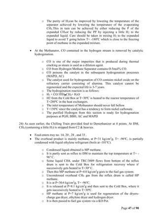 Page 47 of 90
o The purity of H2can be improved by lowering the temperature of the
separator achieved by lowering the temperature of the evaporating
CH4.This in turn can be achieved by either reducing the P of the
expanded CH4or by reducing the PP by injecting a little H2 to the
expanded liquid. Care should be taken in mixing H2 to the expanded
liquid to avoid T going below T= -180ºC which is close to the freezing
point of methane in the expanded mixture.
 At the Methanator, CO contained in the hydrogen stream is removed by catalytic
hydrogenation.
o CO is one of the major impurities that is produced during thermal
cracking as steam is used as a dilution agent.
o CO from Hydrogen Methane Separator contains O.5mol% CO.
o CO poisons the catalyst in the subsequent hydrogenation processes
(MAPD, AC)
o The catalyst used for hydrogenation of CO contains nickel oxide on the
refractory carrier consisting of alumina. This catalyst cannot be
regenerated and the expected life is 3-7 years.
o The hydrogenation reaction is as follows:
o H2 + CO catalys
CH4+ H2O
o H2 from the Cold Box at T=30ºC is heated to the reactor temperature of
T=280ºC in the heat exchangers.
o The inlet temperature of Methanator should never fall bellow
o T=150ºC since the catalyst has a tendency to form nickel carbonate.
o The purified Hydrogen from this section is ready for hydrogenation
purposes at PGH, BBH, AC and MAPD
24) As seen earlier, the Chilling Train provided feed to Demethanizer at 4 points. At DM,
CH4 (containing a little H2) is stripped from C2 & heavies.
 Feed enters tray no. 14, 20 , 28 , and 33 .
 The overhead product is mainly methane, at P=31 kg/cm2
g, T= -96ºC, is partially
condensed with liquid ethylene refrigerant (boils at -101ºC).
o Condensed liquid obtained is MP methane.
o It is partly sent as reflux to DM to maintain the top temperature at T= -
96º C.
o Some liquid CH4, under TRC/3009 flows from bottom of the reflux
drum is sent to the Cold Box for refrigeration recovery where it'
successively gets heated to T=30º C.
o Then this MP methane at P=4.0 kg/cm2
g goes to the fuel gas system.
o Uncondensed overhead CH4 gas from the reflux drum is called HP
methane.
o It is at P=30.6 kg/cm2
g, T= -96ºC.
o It is released at P=8.1 kg/cm2
g and then sent to the Cold Box, where it
gets successively heated to T=30ºC.
o HP methane at P=7 kg/cm2
g is used for regeneration of the dryers-
charge gas dryer, ethylene dryer and hydrogen dryer.
o It is then passed to fuel gas system via a KO Pot.
 