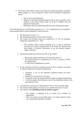 Page 48 of 90
 The bottom of the DM is mostly C2 and heavies containing ethylene, acetylene,
ethane, propane, as well as propylene vapors from the propylene refrigeration
system.
o This is sent to the Deethanizer.
o Methane in the bottom product should be kept as low as possible, as the
methane in the bottom stream lands up in the C2 Splitter and will
pollute the final product
o Reboiling is done by condensing propylene and cooling process gases.
25) At the Deethanizer, the DM bottom product, at T= 11ºC is separated into an overhead C2
stream and the bottom stream containing C3 and the heavies.
 The feed enters at tray no. 12
 The Deethanizing action is achieved by LP Steam.
 The system and overhead vapors are condensed at T=12ºC by propylene
refrigerant, evaporating at T= -24ºC.
o The overhead vapors mainly consisting of C2 is sent to Acetylene
Convertor (to convert acetylene) then to the Green Oil Absorber and
then finally to Ethylene Fractionator to get the desired products
(ethane, ethylene).
 The bottom product from the last tray flow to the reboiler.
o The bottom product should have less than 0.01 mol% C2.
o The bottom product at a temperature of T=73ºC is cooled to T=40ºC
by cooling water.
o It is then sent to Depropanizer as feed.
 At the Acetylene Convertor, acetylene present in the C2 stream is converted
to ethane or ethylene by catalytic hydrogenation.
o Acetylene is one of the impurities produced during the steam
cracking.
o Reasons For Conversion of Acetylene:
o It seriously affects the polymerization reaction to produce polyethylene.
o It will not separate from ethylene in any of the distillation column in the
gas separation train.
 Concentration of acetylene is reduced from 0.18% (V/V) to less than 3ppm.
 The catalytic hydrogenation in carried out in a double bed reactor in series.
 The catalyst used is palladium metal on alumina support.
o The catalyst is expected to be on stream for 6 months for
regeneration.
o Thus, two reactors are provided. One is on stream while the other
one is regenerated and kept as standby.
 