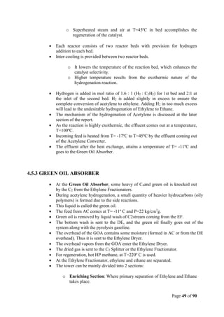 Page 49 of 90
o Superheated steam and air at T=45ºC in bed accomplishes the
regeneration of the catalyst.
 Each reactor consists of two reactor beds with provision for hydrogen
addition to each bed.
 Inter-cooling is provided between two reactor beds.
o It lowers the temperature of the reaction bed, which enhances the
catalyst selectivity.
o Higher temperature results from the exothermic nature of the
hydrogenation reaction.
 Hydrogen is added in mol ratio of 1.6 : 1 (H2 : C2H2) for 1st bed and 2:1 at
the inlet of the second bed. H2 is added slightly in excess to ensure the
complete conversion of acetylene to ethylene. Adding H2 in too much excess
will lead to the undesirable hydrogenation of Ethylene to Ethane.
 The mechanism of the hydrogenation of Acetylene is discussed at the later
section of the report.
 As the reaction is highly exothermic, the effluent comes out at a temperature,
T=100ºC.
 Incoming feed is heated from T= -17ºC to T=45ºC by the effluent coming out
of the Acetylene Converter.
 The effluent after the heat exchange, attains a temperature of T= -11ºC and
goes to the Green Oil Absorber.
4.5.3 GREEN OIL ABSORBER
 At the Green Oil Absorber, some heavy of C4and green oil is knocked out
by the C2 from the Ethylene Fractionators.
 During acetylene hydrogenation, a small quantity of heavier hydrocarbons (oily
polymers) is formed due to the side reactions.
 This liquid is called the green oil.
 The feed from AC comes at T= -11º C and P=22 kg/cm2
g.
 Green oil is removed by liquid wash of C2stream coming from the EF.
 The bottom wash is sent to the DE, and the green oil finally goes out of the
system along with the pyrolysis gasoline.
 The overhead of the GOA contains some moisture (formed in AC or from the DE
overhead). Thus it is sent to the Ethylene Dryer.
 The overhead vapors from the GOA enter the Ethylene Dryer.
 The dried gas is sent to the C2 Splitter or the Ethylene Fractionator.
 For regeneration, hot HP methane, at T=220º C is used.
 At the Ethylene Fractionator, ethylene and ethane are separated.
 The tower can be mainly divided into 2 sections:
o Enriching Section: Where primary separation of Ethylene and Ethane
takes place.
 