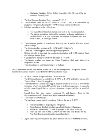 Page 50 of 90
o Stripping Section: Where lighter impurities like H2 and CH4 are
removed from ethylene.
 The feed from the Ethylene Dryer comes at T=22º C
 The overhead vapor of the EF leaves at T=-30º C and it is condensed by
propylene refrigerant, boiling at T=-40º C in three parallel condensers.
 It is then transferred to the reflux drum.
o The liquid from the reflux drum is sent back to the column as reflux.
o The vapour containing lighters like methane, hydrogen andethylene is
further chilled in a vent condenser by ethylene refrigerant and sent
back to the CGC 4th stage suction
 Total ethylene product is withdrawn from tray no. 9 and is delivered to the
offsite storage.
 The bottom product is ethane at T= -30⁰C and P=20 kg/cm2
g.
 There are 2 thermosyphon reboilers operating in parallel.
 Bottom reboiler is provided by condensing propylene at P=5.32 kg/cm2
g from
the 3rdstage suction drum
 Side reboiler is heated by CG from the dryer, at T= 15⁰C.
 The bottom product next passes to Ethane Vaporizer, shell side, where it is
evaporated by CG.
 Then this ethane is sent for cracking or to fuel gas.
26) As mentioned earlier, the bottom of the DE is fed to Depropanizer. A separate stream
from the Condensate Stripper is also fed to the DP at a different place.
 At DP, C3 stream is separated from C4 and heavies.
 The DE tower bottom is cooled from T=73⁰C to T=40⁰C and fed to tray no. 20.
This feed has 73.8 mol% propylene.
 To the feed from Condensate Stripper, polymer inhibitor is added to prevent the
formation of polymer in the DP reboiler due to its high temperature. In case, the
reboiler gets clogged due to polymer formation, a spare reboiler is provided
there.
 Liquid from last tray, mainly containing C4 and heavies flows to the
thermosyphon reboiler from where liquid product is withdrawn.
 This is sent to Debutanizer.
 The overhead vapors, mainly containing C3 leave the top at T=16⁰C.
o They are condensed by propylene refrigerant.
o The reflux and distillate product are collected in the reflux drum.
o Reflux at a temperature, T=10⁰C is pumped to the tower at the top.
o They are first sent to the MAPD Convertor and then finally to the
Propylene Fractionator to get the desired products.
 A part of the liquid reflux from the reflux drum of DP and to MAPD Convertor.
 