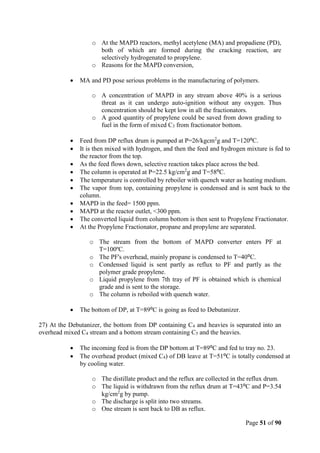 Page 51 of 90
o At the MAPD reactors, methyl acetylene (MA) and propadiene (PD),
both of which are formed during the cracking reaction, are
selectively hydrogenated to propylene.
o Reasons for the MAPD conversion,
 MA and PD pose serious problems in the manufacturing of polymers.
o A concentration of MAPD in any stream above 40% is a serious
threat as it can undergo auto-ignition without any oxygen. Thus
concentration should be kept low in all the fractionators.
o A good quantity of propylene could be saved from down grading to
fuel in the form of mixed C3 from fractionator bottom.
 Feed from DP reflux drum is pumped at P=26/kgcm2
g and T=120⁰C.
 It is then mixed with hydrogen, and then the feed and hydrogen mixture is fed to
the reactor from the top.
 As the feed flows down, selective reaction takes place across the bed.
 The column is operated at P=22.5 kg/cm2
g and T=58⁰C.
 The temperature is controlled by reboiler with quench water as heating medium.
 The vapor from top, containing propylene is condensed and is sent back to the
column.
 MAPD in the feed= 1500 ppm.
 MAPD at the reactor outlet, <300 ppm.
 The converted liquid from column bottom is then sent to Propylene Fractionator.
 At the Propylene Fractionator, propane and propylene are separated.
o The stream from the bottom of MAPD converter enters PF at
T=100ºC.
o The PF's overhead, mainly propane is condensed to T=40⁰C.
o Condensed liquid is sent partly as reflux to PF and partly as the
polymer grade propylene.
o Liquid propylene from 7th tray of PF is obtained which is chemical
grade and is sent to the storage.
o The column is reboiled with quench water.
 The bottom of DP, at T=89⁰C is going as feed to Debutanizer.
27) At the Debutanizer, the bottom from DP containing C4 and heavies is separated into an
overhead mixed C4 stream and a bottom stream containing C5 and the heavies.
 The incoming feed is from the DP bottom at T=89⁰C and fed to tray no. 23.
 The overhead product (mixed C4) of DB leave at T=51⁰C is totally condensed at
by cooling water.
o The distillate product and the reflux are collected in the reflux drum.
o The liquid is withdrawn from the reflux drum at T=43⁰C and P=3.54
kg/cm2
g by pump.
o The discharge is split into two streams.
o One stream is sent back to DB as reflux.
 