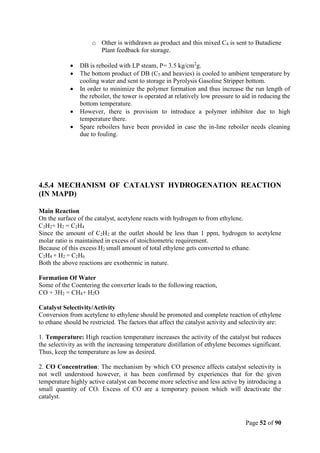 Page 52 of 90
o Other is withdrawn as product and this mixed C4 is sent to Butadiene
Plant feedback for storage.
 DB is reboiled with LP steam, P= 3.5 kg/cm2
g.
 The bottom product of DB (C5 and heavies) is cooled to ambient temperature by
cooling water and sent to storage in Pyrolysis Gasoline Stripper bottom.
 In order to minimize the polymer formation and thus increase the run length of
the reboiler, the tower is operated at relatively low pressure to aid in reducing the
bottom temperature.
 However, there is provision to introduce a polymer inhibitor due to high
temperature there.
 Spare reboilers have been provided in case the in-line reboiler needs cleaning
due to fouling.
4.5.4 MECHANISM OF CATALYST HYDROGENATION REACTION
(IN MAPD)
Main Reaction
On the surface of the catalyst, acetylene reacts with hydrogen to from ethylene.
C2H2+ H2 = C2H4
Since the amount of C2H2 at the outlet should be less than 1 ppm, hydrogen to acetylene
molar ratio is maintained in excess of stoichiometric requirement.
Because of this excess H2 small amount of total ethylene gets converted to ethane.
C2H4 + H2 = C2H6
Both the above reactions are exothermic in nature.
Formation Of Water
Some of the Coentering the converter leads to the following reaction,
CO + 3H2 = CH4+ H2O
Catalyst Selectivity/Activity
Conversion from acetylene to ethylene should be promoted and complete reaction of ethylene
to ethane should be restricted. The factors that affect the catalyst activity and selectivity are:
1. Temperature: High reaction temperature increases the activity of the catalyst but reduces
the selectivity as with the increasing temperature distillation of ethylene becomes significant.
Thus, keep the temperature as low as desired.
2. CO Concentration: The mechanism by which CO presence affects catalyst selectivity is
not well understood however, it has been confirmed by experiences that for the given
temperature highly active catalyst can become more selective and less active by introducing a
small quantity of CO. Excess of CO are a temporary poison which will deactivate the
catalyst.
 