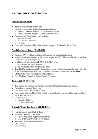 Page 54 of 90
4.6 EQUIPMENT DESCRIPTION
Naphtha Storage Tanks
 Type: Floating head type roof tank
 Naphtha is stored in 3 floating head type roof tanks:
o 2 tanks- 15000 m3
, height= 12.3 m, diameter =42 m
o 1 tank- 25000 m3
, height=14.05 m, diameter =50 m
 Advantages of floating head type roof tank
o No air will enter
o No formation of vapour
o No losses
 From here, it is pumped by offsite transfer pumps to the Naphtha Surge Drum
Naphtha Surge Drum (21-12-107)
 Capacity=87.9 m3
, Horizontal tank with inlet at top and outlet at bottom.
 Naphtha level is maintained at 80% drum height, by LIVC. There are high level and low
level audio visual alarm provided.
 It is blanketed with fuel gas (T=37ºC, P=0.3 kg/cm2
g):
o To maintain the drum pressure
o To avoid entry of air into the surge drum
 Two PIVC with alarm provided to maintain pressure. One introduces flue gases into the
drum, if drum pressure falls. Other vents out the excess pressure into the wet flare.
 I/L: Naphtha, From floating head type roof tanks
 O/L: Naphtha, Pumped to Quench Water Pre-heater
Pumps (21-15-107/108):
 Two pumps for pumping out naphtha from Surge Drum to the cracking furnace.
 Both of them are centrifugal type.
 One steam turbine driven (21-15-107).
 Other motor driven (21-15-108), which is a standby in case the turbine driven fails. It
starts with auto switch.
 For both pumps:
o Capacity=100m3
/h
o Pressure= 20 kg/cm2
Quench Water Pre-heater (21-11-113):
 Heat exchanger type: Shell & Tube
 Shell side: Naphtha (Cold fluid):
o I/L: T=30ºC, from Naphtha Surge Drum
o O/L: T=60ºC, to Quench Oil Pre-heater
 Tube side: Quench water (Hot fluid):
I/L: T = 68ºC,
O/L: T=45ºC,
 