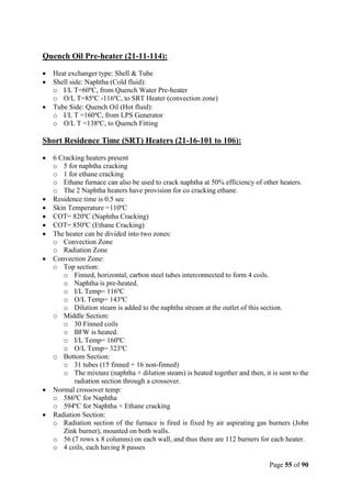 Page 55 of 90
Quench Oil Pre-heater (21-11-114):
 Heat exchanger type: Shell & Tube
 Shell side: Naphtha (Cold fluid):
o I/L T=60ºC, from Quench Water Pre-heater
o O/L T=85ºC -116ºC, to SRT Heater (convection zone)
 Tube Side: Quench Oil (Hot fluid):
o I/L T =160ºC, from LPS Generator
o O/L T =138ºC, to Quench Fitting
Short Residence Time (SRT) Heaters (21-16-101 to 106):
 6 Cracking heaters present
o 5 for naphtha cracking
o 1 for ethane cracking
o Ethane furnace can also be used to crack naphtha at 50% efficiency of other heaters.
o The 2 Naphtha heaters have provision for co cracking ethane.
 Residence time is 0.5 sec
 Skin Temperature =110ºC
 COT= 820ºC (Naphtha Cracking)
 COT= 850ºC (Ethane Cracking)
 The heater can be divided into two zones:
o Convection Zone
o Radiation Zone
 Convection Zone:
o Top section:
o Finned, horizontal, carbon steel tubes interconnected to form 4 coils.
o Naphtha is pre-heated.
o I/L Temp= 116ºC
o O/L Temp= 143ºC
o Dilution steam is added to the naphtha stream at the outlet of this section.
o Middle Section:
o 30 Finned coils
o BFW is heated.
o I/L Temp= 160ºC
o O/L Temp= 323ºC
o Bottom Section:
o 31 tubes (15 finned + 16 non-finned)
o The mixture (naphtha + dilution steam) is heated together and then, it is sent to the
radiation section through a crossover.
 Normal crossover temp:
o 586ºC for Naphtha
o 594ºC for Naphtha + Ethane cracking
 Radiation Section:
o Radiation section of the furnace is fired is fixed by air aspirating gas burners (John
Zink burner), mounted on both walls.
o 56 (7 rows x 8 columns) on each wall, and thus there are 112 burners for each heater.
o 4 coils, each having 8 passes
 