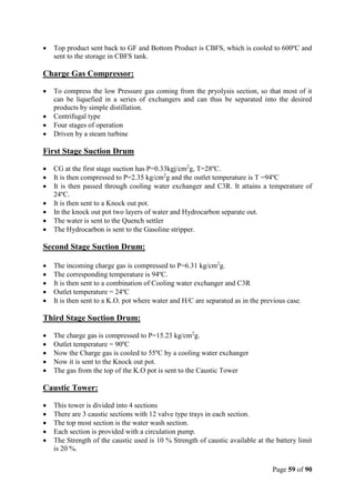 Page 59 of 90
 Top product sent back to GF and Bottom Product is CBFS, which is cooled to 600ºC and
sent to the storage in CBFS tank.
Charge Gas Compressor:
 To compress the low Pressure gas coming from the pryolysis section, so that most of it
can be liquefied in a series of exchangers and can thus be separated into the desired
products by simple distillation.
 Centrifugal type
 Four stages of operation
 Driven by a steam turbine
First Stage Suction Drum
 CG at the first stage suction has P=0.33kgj/cm2
g, T=28ºC.
 It is then compressed to P=2.35 kg/cm2
g and the outlet temperature is T =94ºC
 It is then passed through cooling water exchanger and C3R. It attains a temperature of
24ºC.
 It is then sent to a Knock out pot.
 In the knock out pot two layers of water and Hydrocarbon separate out.
 The water is sent to the Quench settler
 The Hydrocarbon is sent to the Gasoline stripper.
Second Stage Suction Drum:
 The incoming charge gas is compressed to P=6.31 kg/cm2
g.
 The corresponding temperature is 94ºC.
 It is then sent to a combination of Cooling water exchanger and C3R
 Outlet temperature = 24ºC
 It is then sent to a K.O. pot where water and H/C are separated as in the previous case.
Third Stage Suction Drum:
 The charge gas is compressed to P=15.23 kg/cm2
g.
 Outlet temperature = 90ºC
 Now the Charge gas is cooled to 55ºC by a cooling water exchanger
 Now it is sent to the Knock out pot.
 The gas from the top of the K.O pot is sent to the Caustic Tower
Caustic Tower:
 This tower is divided into 4 sections
 There are 3 caustic sections with 12 valve type trays in each section.
 The top most section is the water wash section.
 Each section is provided with a circulation pump.
 The Strength of the caustic used is 10 % Strength of caustic available at the battery limit
is 20 %.
 