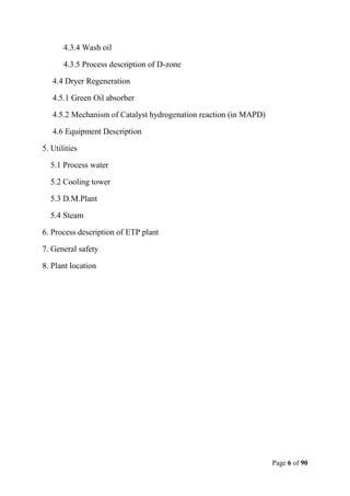 Page 6 of 90
4.3.4 Wash oil
4.3.5 Process description of D-zone
4.4 Dryer Regeneration
4.5.1 Green Oil absorber
4.5.2 Mechanism of Catalyst hydrogenation reaction (in MAPD)
4.6 Equipment Description
5. Utilities
5.1 Process water
5.2 Cooling tower
5.3 D.M.Plant
5.4 Steam
6. Process description of ETP plant
7. General safety
8. Plant location
 