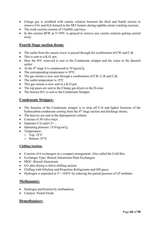Page 60 of 90
 Charge gas is scrubbed with caustic solution between the third and fourth section to
remove CO2 and H2S formed in the SRT heaters during naphtha steam cracking reaction.
 The wash section consists of 3 bubble cap trays.
 In this section BFW at T=50ºC is sprayed to remove any caustic solution getting carried
away.
Fourth Stage suction drum:
 The outlet from the caustic tower is passed through the combination of CW and C3R.
 This is sent to a K.O. pot.
 Here the H/C removed is sent to the Condensate stripper and the water to the Quench
settler.
 At the 4th
stage it is compressed to 38 kg/cm2
g.
 The corresponding temperature is 95ºC.
 The gas stream is now sent through a combination of CW, C3R and C2R.
 The outlet temperature is 15ºC
 This gas stream is now sent to a K.O pot.
 The top gases are sent to the Charge gas dryers in the D-zone.
 The bottom H/C is sent to the Condensate Stripper.
Condensate Stripper:
 The function of the Condensate stripper is to strip off C2S and lighter fractions of the
hydrocarbon condensate coming from the 4th
stage suction and discharge drums.
 The heavies are sent to the depropanizer column
 Consists of 30 valve trays.
 Separates C2s and C3+. .
 Operating pressure: 15.0 kg/cm2
g
 Temperature:
o Top: 32°C
o Bottom: 87°C
Chilling Section:
 Consists of 6 exchangers in a compact arrangement. Also called the Cold Box.
 Exchanger Type: Brazed Aluminium Plate Exchangers
 MOC: Brazed Aluminium
 CG after drying is fed to chilling section.
 Chilling with Ethylene and Propylene Refrigerants and Off-gases.
 Hydrogen is separated at T= -164°C by reducing the partial pressure of LP methane.
Methanator:
 Hydrogen purification by methanation.
 Catalyst: Nickel Oxide
Demethanizer:
 