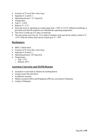Page 61 of 90
 Consists of 72 cross flow valve trays.
 Separates C is and C2+.
 Operating pressure= 31.3 kg/cm2
g
 Temperature:
 Top:T= -110°C
 Bottom :T= 11°C
 Since the tower is operating at a temp range from -110ºC to 111ºC, different metallurgy is
provided such that the material can withstand the operating temperature.
 The tower is made up of 2 types of materials.
 The top section up to tray no. 32 is made of stainless steel and can be safetly cooled to T=
-15ºC while the carbon steel can be cooled up to T= -45ºC
Deethanizer:
 MOC: Carbon Steel
 Consists of 52 cross flow valve trays.
 Separates C2S and C3+.
 Operating pressure: 24.5 kg/cm2
g.
 Temperature:
o Top: -17°C
o Bottom: 68°C
Acetylene Convertor and MAPD Reactor
 Acetylene is converted to ethylene by hydrogenation.
 Catalyst used: Pd with Silver
 Exothermic reaction.
 Methyl acetylene (MA) and Propadiene (PD) are converted to Propylene.
 Catalyst: Palladium
 