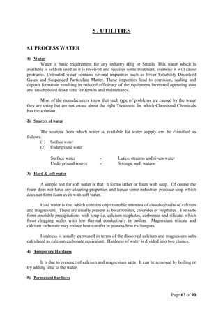 Page 63 of 90
5 . UTILITIES
5.1 PROCESS WATER
1) Water
Water is basic requirement for any industry (Big or Small). This water which is
available is seldom used as it is received and requires some treatment, oterwise it will cause
problems. Untreated water contains several impurities such as lower Solubility Dissolved
Gases and Suspended Particulate Matter. These impurities lead to corrosion, scaling and
deposit formation resulting in reduced efficiency of the equipment increased operating cost
and unscheduled down time for repairs and maintenance.
Most of the manufacturers know that such type of problems are caused by the water
they are using but are not aware about the right Treatment for which Chembond Chemicals
has the solution.
2) Sources of water
The sources from which water is available for water supply can be classified as
follows:
(1) Surface water
(2) Underground water
Surface water - Lakes, streams and rivers water
Underground source - Springs, well waters
3) Hard & soft water
A simple test for soft water is that it forms lather or foam with soap. Of course the
foam does not have any cleaning properties and hence some industries produce soap which
does not form foam even with soft water.
Hard water is that which contains objectionable amounts of dissolved salts of calcium
and magnesium. These are usually present as bicarbonates, chlorides or sulphates. The salts
form insoluble precipitations with soap i.e. calcium sulphates, carbonate and silicate, which
form clogging scales with low thermal conductivity in boilers. Magnesium silicate and
calcium carbonate may reduce heat transfer in process heat exchangers.
Hardness is usually expressed in terms of the dissolved calcium and magnesium salts
calculated as calcium carbonate equivalent. Hardness of water is divided into two classes.
4) Temporary Hardness
It is due to presence of calcium and magnesium salts. It can be removed by boiling or
try adding lime to the water.
5) Permanent hardness
 