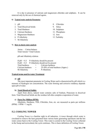 Page 64 of 90
It is due to presence of calcium and magnesium chlorides and sulphates. It can be
removed only by the use of chemical agents.
6) Typical water analysis Parameter
1. pH 8. Chlorides
2. Total Dissolved Solids 9. Silica
3. Total Hardness 10. Sulphates
4. Calcium Hardness 11. Phosphates
5. Magnesium Hardness 12. Iron
6. P-Alkalinity 13. Turbidity
7. M-Alkalinity
7) How to check water analysis
Anion – Cation balance
Total Anions= Total Cations
pH and Alkalinity relation
If pH > 8.3 P-Alkalinity should be present
If pH < 8.3 P-Alkalinity should not be present
Total hardness > Calcium hardness
Calcium hardness = 25-50% of total hardness (Apprx.)
M-Alkalinity > P-Alkalinity
Typical terms used in water Treatment
a) pH
The most important parameter in Cooling Water and is characterized by pH which is a
measure of Hydrogen ion concentration. The scale forming and corrosive tendency depends
upon pH of water.
b) Total Dissolved Solids:
Apart from above, natural water contains salts of Sodium, Potassium in dissolved
form. Total Dissolved Solids are the residues left after complete evaporation of water.
c) Parts Per Million (PPM):
Alkalinity, Hardness, TDS, Chlorides, Iron, etc. are measured as parts per millions
(PPM). 1 PPM = 1 mg/lit.
5.2. COOLING TOWER
Cooling Tower is a familiar sight in all industries. A tower through which water is
circulated to remove the heat generated from various heats generating operations and the hot
water comes back to the Cooling Tower. This water is cooled in the Cooling Tower collected
in the Sump and recirculated, the cycle continues. This is basic definition of Cooling Tower.
 