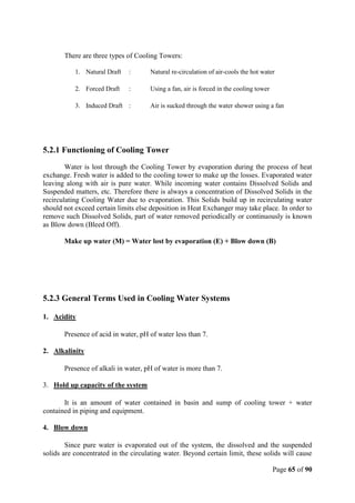 Page 65 of 90
There are three types of Cooling Towers:
1. Natural Draft : Natural re-circulation of air-cools the hot water
2. Forced Draft : Using a fan, air is forced in the cooling tower
3. Induced Draft : Air is sucked through the water shower using a fan
5.2.1 Functioning of Cooling Tower
Water is lost through the Cooling Tower by evaporation during the process of heat
exchange. Fresh water is added to the cooling tower to make up the losses. Evaporated water
leaving along with air is pure water. While incoming water contains Dissolved Solids and
Suspended matters, etc. Therefore there is always a concentration of Dissolved Solids in the
recirculating Cooling Water due to evaporation. This Solids build up in recirculating water
should not exceed certain limits else deposition in Heat Exchanger may take place. In order to
remove such Dissolved Solids, part of water removed periodically or continuously is known
as Blow down (Bleed Off).
Make up water (M) = Water lost by evaporation (E) + Blow down (B)
5.2.3 General Terms Used in Cooling Water Systems
1. Acidity
Presence of acid in water, pH of water less than 7.
2. Alkalinity
Presence of alkali in water, pH of water is more than 7.
3. Hold up capacity of the system
It is an amount of water contained in basin and sump of cooling tower + water
contained in piping and equipment.
4. Blow down
Since pure water is evaporated out of the system, the dissolved and the suspended
solids are concentrated in the circulating water. Beyond certain limit, these solids will cause
 