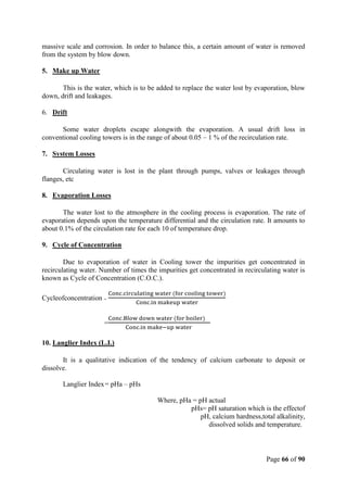 Page 66 of 90
massive scale and corrosion. In order to balance this, a certain amount of water is removed
from the system by blow down.
5. Make up Water
This is the water, which is to be added to replace the water lost by evaporation, blow
down, drift and leakages.
6. Drift
Some water droplets escape alongwith the evaporation. A usual drift loss in
conventional cooling towers is in the range of about 0.05 – 1 % of the recirculation rate.
7. System Losses
Circulating water is lost in the plant through pumps, valves or leakages through
flanges, etc
8. Evaporation Losses
The water lost to the atmosphere in the cooling process is evaporation. The rate of
evaporation depends upon the temperature differential and the circulation rate. It amounts to
about 0.1% of the circulation rate for each 10 of temperature drop.
9. Cycle of Concentration
Due to evaporation of water in Cooling tower the impurities get concentrated in
recirculating water. Number of times the impurities get concentrated in recirculating water is
known as Cycle of Concentration (C.O.C.).
Cycleofconcentration =
Conc.circulating water (for cooling tower)
Conc.in makeup water
=
Conc.Blow down water (for boiler)
Conc.in make−up water
10. Langlier Index (L.I.)
It is a qualitative indication of the tendency of calcium carbonate to deposit or
dissolve.
Langlier Index= pHa – pHs
Where, pHa = pH actual
pHs= pH saturation which is the effectof
pH, calcium hardness,total alkalinity,
dissolved solids and temperature.
 