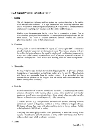 Page 67 of 90
5.2.4 Typical Problems in Cooling Tower
1. Scaling
The salt like calcium carbonate, calcium sulfate and calcium phosphate in the cooling
water have reverse solubility, i.e. at high temperature their solubility decreases. This
causes precipitation and scaling in heat exchange. Cooling water is heated in the heat
exchangers where temporary hardness salts decompose and form scales.
Cooling water is concentrated in the system due to evaporation in tower. Due to
concentration, sparingly soluble salts like calcium sulphate tend to precipitate out and
form scales. Thus scale of calcium carbonate, calcium sulphate and calcium
phosphate are often found in the heat exchanger.
2. Corrosion
Cooling water is corrosive to mild steel, copper, etc. due to higher TDS. More are the
dissolved salts in water more are the corrosiveness. Also various galvanic cells are
formed in the heat exchangers due to differential metal, combination, concentration,
temperature, velocities and stress strain on metal. Corrosion is generally observed all
over the cooling system. But it is more near welding, joints and under the deposition.
3. Microbiology
Cooling water is ideal medium for microbiological growth. It provides optimum
temperature, oxygen, nutrient and sufficient surface area for growth. Algae, bacteria
and fungus are commonly found in cooling system. If not controlled in time,
microbiological growth can be plugged heat exchanger and causes corrosion and
reduce cooling tower efficiency.
4. Bacteria
Bacteria are mainly of two types aerobic and anaerobic. Aerobacter secrets certain
enzymes, which form sticky masses, called as slime. Slime can for on heat transfer
equipment as well as on complete pipelines. Slime attracts other suspended particles
in water to form deposits, which is generally called biofouling.
Anaerobic bacteria e.g. Desulphovibrio desulphuricans (sulfate reducing bacteria)
contains an enzyme, hydrogenous, enables it to reduce sulfate to hydrogen sulphide.
Hydrogen sulphide then reacts with elemental iron to form ferrous sulfide. Sulfate
reducing bacteria (SRB) leads to pitting.
Nitrifying and denitrifying bacteria found particularly in fertilizers cooling water
system. These bacteria converts ammonia to nitric acid by enzymatic action thereby
reduces pH of water, which accelerates corrosion.
5. Algae
 