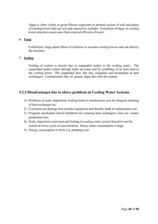 Page 68 of 90
Algae is often visible as green fibrous organisms in internal section of wall and plates
of cooling towers that are wet and exposed to sunlight. Formation of algae on cooling
tower structure causes poor heat removal efficient of tower.
6. Fungi
Cellulolytic fungi attack fibres of cellulose in wooden cooling towers and can destroy
the structure.
7. Fouling
Fouling of system is mainly due to suspended matter in the cooling water. The
suspended matter comes through make up water and by scrubbing of air born dust in
the cooling tower. The suspended dust, dirt may coagulate and accumulate in heat
exchangers. Contaminants like oil, grease, algae also foul the system.
5.2.5 Disadvantages due to above problems in Cooling Water Systems
1) Problems of scale, deposition, fouling leads to maintenance cost for frequent cleaning
of heat exchanger etc.
2) Corrosion can damage heat transfer equipment and thereby leads to replacement cost.
3) Frequent unschedule forced shutdown for cleaning heat exchangers, lines etc. causes
production loss.
4) Scale, deposition, corrosion and fouling in cooling water system forced to run the
system at lower cycle of concentration. Hence water consumption is huge.
5) Energy consumption is more e.g. pumping cost.
 