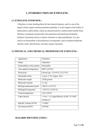Page 7 of 90
1. INTRODUCTION OF ETHYLENE:-
1.1 ETHYLENE OVERVIEW:-
• Ethylene is a basic building block for the chemical industry, and it is one of the
largest volume organic chemicals produced globally. It is the simplest of the family of
hydrocarbons called olefins, which are characterized by a carbon-carbon double bond.
Ethylene is produced commercially from petroleum and natural gas feedstocks.
Ethylene is primarily used as a reactive monomer to make polyethylene. It is also
used as an intermediate in the production of compounds, such as ethylene dichloride,
ethylene oxide, ethyl benzene, and other organic chemicals.
1.2 PHYSICAL AND CHEMICAL PROPERTIES OF ETHYLENE:-
Appearance Colourless
Odour Odourless
Flammability of the product Flammable
Auto-ignition temperature 490°C (914°F)
Flash point Closed cup: -135.85°C (-212.5°F)
Flammable limits Lower: 2.7%, Upper: 36%
Molecular weight 28.06 g/mole
Molecular formula C2=H4
Boiling/condensation point -104°C (-155.2°F)
Melting/freezing point -169.2°C (-272.6°F)
Critical temperature 10°C (50°F)
Vapor density 1 (Air = 1), Liquid Density @ BP: 35.3 lb/ft3
(566kg/m3
)
Specific Volume (ft3
/lb) 13.8007
Gas Density (lb/ft3
) 0.07246
HAZARDS IDENTIFICATION:-
 