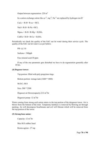 Page 70 of 90
Output between regeneration- 220 m3
In a cation exchange cation like ca+2
, mg+2
, Na+2
are replaced by hydrogen ion H+
Cacl2 + R-H= R-ca + HCL
Nacl+ R-H= R-Na +HCL
Mgso4 + R-H= R-Mg + H2SO4
CaSO4+ R-H= R-Ca + H2SO4
Periodically we check the quality of the SAC out let water during their service cycle. The
quality of the SAC out let water is as per bellow.
PH- @ 3.0
Sodium-< 300ppb
Free mineral acid-30 ppm
If any of the one parameter gets disturbed we have to do regeneration generally after
18 hrs.
(4) Degasser tower:
Top portion: filled with poly propylene rings.
Bottom portion- storage tank (1600 * 1800)
M.O.C.-M.S
Size- 500 * 2500
Degassor air blowercapacity-212 m3
/hr
Degassor pump- 12 m3
/hr
Water coming from strong acid cation enters in the top portion of the dergassor tower. Air is
blown from the bottom of the toter. Temporary hardness is removed by blowing air through
packing. Air will decompose bicarbonate and co2 will liberate which will be removed from
the top portion of the tower.
(5) Strong base anion:
Capacity- 12 m3
/hr
Moc-M.S rubber lined
Resins-agrion –27 mp
 