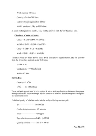 Page 71 of 90
Work pressure-4.0 bar g
Quantity of resins-780 liters
Output between regenaration-220 m3
NAOH required- 1.2 kg on 100% base
In anion exchange anions like CL, SO4, will be removed with the OH-
hydroxyl ions.
Chemistry of anion exchange
CaSO4 + R-OH= R-SO4 + Ca(OH)2
MgSO4 + R-OH = R-SO4 + Mg(OH)2
Cacl2 + R-OH = R-CL + Ca(OH)2
Mgcl2 + R-OH = R-CL + Mg(OH)2
The anion resins are micro porous resins it will also remove organic matter. The out let water
from the strong base cation is as per following.
PH-8.0 to 9.5
Conductivity-<10 Mmohs/cm2
Silica-<0.2 ppm
(6) Mix Bed:
Capacity-12 m3
/hr
MOC------ms rubber lined
There are both type of resin in it i.e. cation & anion with equal quantity.Whatever ion passed
through cation and anion exchanger will be removed in mix bed. Ion exchange will take place
like cation and anion.
Periodical quality of mix bed outlet is to be analyzed during service cycle.
pH------------------------605 TO 705
Conductivity-------------< 0.2 Mmohs
Silica-----------------------<0.02ppm
Type of resin--------------T-42 + A-27 MP
Quantity of resin----------100 ltr + 100 ltr
 
