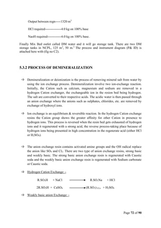 Page 72 of 90
Output between regn-----1320 m3
HCl required---------------4.0 kg on 100% base
NaoH required-------------6.0 kg on 100% base.
Finally Mix Bed outlet called DM water and it will go storage tank. There are two DM
storage tanks in NCPL, 125 m3
, 50 m.3
The process and instrument diagram (P& ID) is
attached here with (fig no C2).
5.3.2 PROCESS OF DEMINERALIZATION
 Demineralization or deionization is the process of removing mineral salt from water by
using the ion exchange process. Demineralization involve two ion-exchange reaction.
Initially, the Cation such as calcium, magnesium and sodium are removed in a
hydrogen Cation exchanger, the exchangeable ion in the resion bed being hydrogen.
The salt are converted to their respective acids. The acidic water is then passed through
an anion exchange where the anions such as sulphates, chlorides, etc. are removed by
exchange of hydroxyl ions.
 Ion exchange is an equilibrium & reversible reaction. In the hydrogen Cation exchange
resins the Cation group shows the greater affinity for other Cation in presence to
hydrogen ions. This process is reversed when the resin bed gets exhausted of hydrogen
ions and it regenerated with a strong acid, the reverse process-taking place because of
hydrogen ions being presented in high concentration in the regenerate acid (either HCl
or H2SO4).
 The anion exchange resin contains activated amine groups and the OH radical replace
the anion like SO4 and Cl2. There are two type of anion exchange resins, strong basic
and weekly basic. The strong basic anion exchange resin is regenerated with Caustic
soda and the weekly basic anion exchange resin is regenerated with Sodium carbonate
or Caustic soda.
 Hydrogen Cation Exchange: -
R.SO3H + NaCl R.SO1Na + HCl
2R.SO3H + CaSO4 (R.SO1) 1Ca + H2SO4
 Weakly basic anion Exchange: -
 