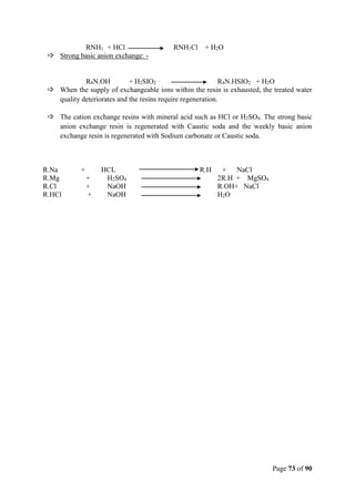 Page 73 of 90
RNH1 + HCl RNH1Cl + H2O
 Strong basic anion exchange: -
R4N.OH + H2SIO2 R4N.HSIO2 + H2O
 When the supply of exchangeable ions within the resin is exhausted, the treated water
quality deteriorates and the resins require regeneration.
 The cation exchange resins with mineral acid such as HCl or H2SO4. The strong basic
anion exchange resin is regenerated with Caustic soda and the weekly basic anion
exchange resin is regenerated with Sodium carbonate or Caustic soda.
R.Na + HCL R.H + NaCl
R.Mg + H2SO4 2R.H + MgSO4
R.Cl + NaOH R.OH+ NaCl
R.HCl + NaOH H2O
 