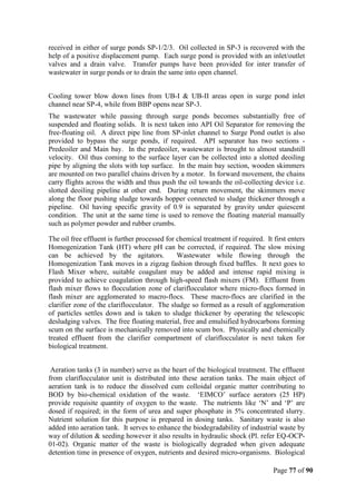 Page 77 of 90
received in either of surge ponds SP-1/2/3. Oil collected in SP-3 is recovered with the
help of a positive displacement pump. Each surge pond is provided with an inlet/outlet
valves and a drain valve. Transfer pumps have been provided for inter transfer of
wastewater in surge ponds or to drain the same into open channel.
Cooling tower blow down lines from UB-I & UB-II areas open in surge pond inlet
channel near SP-4, while from BBP opens near SP-3.
The wastewater while passing through surge ponds becomes substantially free of
suspended and floating solids. It is next taken into API Oil Separator for removing the
free-floating oil. A direct pipe line from SP-inlet channel to Surge Pond outlet is also
provided to bypass the surge ponds, if required. API separator has two sections -
Predeoiler and Main bay. In the predeoiler, wastewater is brought to almost standstill
velocity. Oil thus coming to the surface layer can be collected into a slotted deoiling
pipe by aligning the slots with top surface. In the main bay section, wooden skimmers
are mounted on two parallel chains driven by a motor. In forward movement, the chains
carry flights across the width and thus push the oil towards the oil-collecting device i.e.
slotted deoiling pipeline at other end. During return movement, the skimmers move
along the floor pushing sludge towards hopper connected to sludge thickener through a
pipeline. Oil having specific gravity of 0.9 is separated by gravity under quiescent
condition. The unit at the same time is used to remove the floating material manually
such as polymer powder and rubber crumbs.
The oil free effluent is further processed for chemical treatment if required. It first enters
Homogenization Tank (HT) where pH can be corrected, if required. The slow mixing
can be achieved by the agitators. Wastewater while flowing through the
Homogenization Tank moves in a zigzag fashion through fixed baffles. It next goes to
Flash Mixer where, suitable coagulant may be added and intense rapid mixing is
provided to achieve coagulation through high-speed flash mixers (FM). Effluent from
flash mixer flows to flocculation zone of clariflocculator where micro-flocs formed in
flash mixer are agglomerated to macro-flocs. These macro-flocs are clarified in the
clarifier zone of the clariflocculator. The sludge so formed as a result of agglomeration
of particles settles down and is taken to sludge thickener by operating the telescopic
desludging valves. The free floating material, free and emulsified hydrocarbons forming
scum on the surface is mechanically removed into scum box. Physically and chemically
treated effluent from the clarifier compartment of clariflocculator is next taken for
biological treatment.
Aeration tanks (3 in number) serve as the heart of the biological treatment. The effluent
from clariflocculator unit is distributed into these aeration tanks. The main object of
aeration tank is to reduce the dissolved cum colloidal organic matter contributing to
BOD by bio-chemical oxidation of the waste. ‘EIMCO’ surface aerators (25 HP)
provide requisite quantity of oxygen to the waste. The nutrients like ‘N’ and ‘P’ are
dosed if required; in the form of urea and super phosphate in 5% concentrated slurry.
Nutrient solution for this purpose is prepared in dosing tanks. Sanitary waste is also
added into aeration tank. It serves to enhance the biodegradability of industrial waste by
way of dilution & seeding however it also results in hydraulic shock (Pl. refer EQ-OCP-
01-02). Organic matter of the waste is biologically degraded when given adequate
detention time in presence of oxygen, nutrients and desired micro-organisms. Biological
 