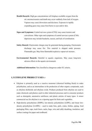 Page 8 of 90
Health Hazards: High gas concentrations will displace available oxygen from the
air; unconsciousness and death may occur suddenly from lack of oxygen.
Vapours may cause drowsiness and dizziness. Exposure to rapidly
expanding gases may cause frost burns to eyes and/or skin.
Signs and Symptoms: Central nervous system (CNS): may cause tremors and
convulsions. Other signs and symptoms of central nervous system (CNS)
depression may include headache, nausea, and lack of coordination.
Safety Hazard: Electrostatic charges may be generated during pumping. Electrostatic
discharge may cause fire. This material is shipped under pressure.
Flammable gas. May form flammable/explosive vapour-air mixture.
Environmental Hazards: Harmful to aquatic organisms. May cause long-term
adverse effects in the aquatic environment.
Additional Information: Not classified as dangerous under EC criteria.
1.3 ETHYLENE PRODUCT USES :-
 Ethylene is primarily used as a reactive monomer (chemical building block) to make
polyethylene, and as an intermediate in the production of other organic compounds, such
as ethylene dichloride and ethylene oxide. Products produced from ethylene are used to
make chemicals and plastics used in other industrial processes and in consumer products
such as detergents, automotive antifreeze, and plastic articles of many types. A minor
commercial use for ethylene is as a ripening agent for fruits and vegetables.
 High-density polyethylene (HDPE), low-density polyethylene (LDPE), and linear low-
density polyethylene (LLDPE) – used to make bins, pails, crates, bottles, piping, food
packaging films, caps, trash liners, sacks, bags, wire and cable sheathing, insulation, and
surface coatings for paper and cardboard.
 