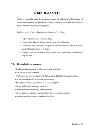 Page 81 of 90
7. GENERAL SAFETY
Safety is essentially meant for protecting human life and property. Elimination of
unsafe condition in all the operating area and prevention of unsafe practices are given
prime importance by the top management.
Goals in respect of safety, health and environment (S.H.E.) are:
To prevent injuries and personnel illness.
To maintain work place and surrounding area safe and healthy.
To eliminate any foreseeable occupational and environmental hazard that may
result in fire and damage to property.
To ensure that the ministry of labor, health, safety and welfare regulation are
fully met with.
7.1. General safety awareness:
Smoking and consumption of tobacco is strictly prohibited.
Don not run or jump on ladder.
Wash hands and rinse mouth properly before eating. Take bath before going home.
Do not eat anywhere in the plant except in canteen.
All employees should wear helmet and shoes in the plant.
Do not spill any oily substance on the floor.
Use safety belts while working on high altitudes.
Do not repair any machine/equipment when it is in operating condition.
Use flameproof lamp near Ammonia and methanol.
 